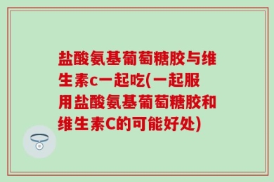 盐酸氨基葡萄糖胶与维生素c一起吃(一起服用盐酸氨基葡萄糖胶和维生素C的可能好处)