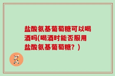 盐酸氨基葡萄糖可以喝酒吗(喝酒时能否服用盐酸氨基葡萄糖？)
