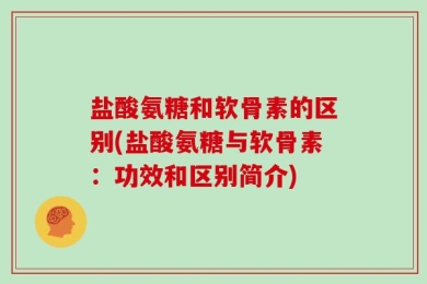盐酸氨糖和软骨素的区别(盐酸氨糖与软骨素：功效和区别简介)