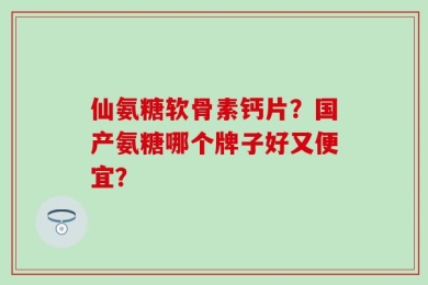 仙氨糖软骨素钙片？国产氨糖哪个牌子好又便宜？