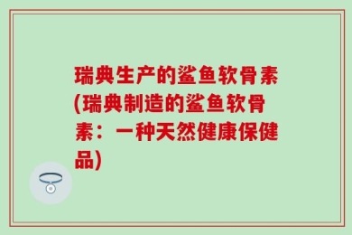 瑞典生产的鲨鱼软骨素(瑞典制造的鲨鱼软骨素：一种天然健康保健品)