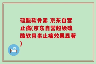 硫酸软骨素 京东自营止痛(京东自营超级硫酸软骨素止痛效果显著)