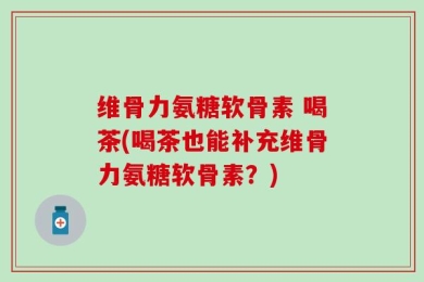 维骨力氨糖软骨素 喝茶(喝茶也能补充维骨力氨糖软骨素？)