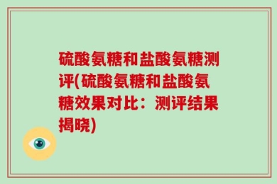 硫酸氨糖和盐酸氨糖测评(硫酸氨糖和盐酸氨糖效果对比：测评结果揭晓)