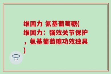 维固力 氨基葡萄糖(维固力：强效关节保护，氨基葡萄糖功效独具)