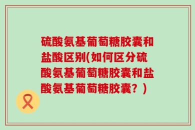 硫酸氨基葡萄糖胶囊和盐酸区别(如何区分硫酸氨基葡萄糖胶囊和盐酸氨基葡萄糖胶囊？)