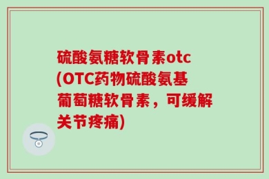 硫酸氨糖软骨素otc(OTC药物硫酸氨基葡萄糖软骨素，可缓解关节疼痛)
