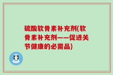 硫酸软骨素补充剂(软骨素补充剂——促进关节健康的必需品)