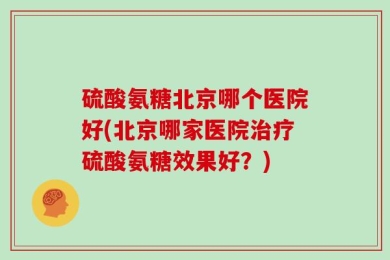 硫酸氨糖北京哪个医院好(北京哪家医院治疗硫酸氨糖效果好？)