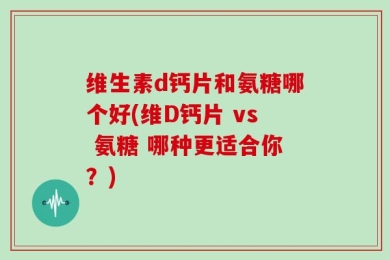 维生素d钙片和氨糖哪个好(维D钙片 vs 氨糖 哪种更适合你？)