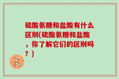 硫酸氨糖和盐酸有什么区别(硫酸氨糖和盐酸，你了解它们的区别吗？)