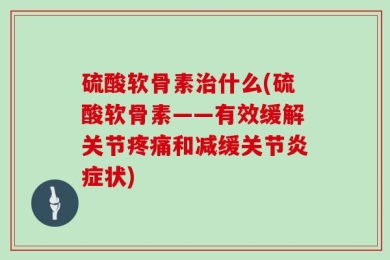 硫酸软骨素治什么(硫酸软骨素——有效缓解关节疼痛和减缓关节炎症状)