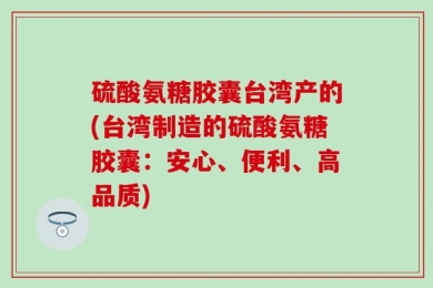 硫酸氨糖胶囊台湾产的(台湾制造的硫酸氨糖胶囊：安心、便利、高品质)