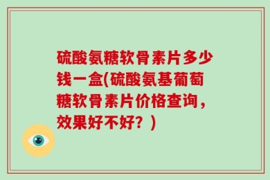 硫酸氨糖软骨素片多少钱一盒(硫酸氨基葡萄糖软骨素片价格查询，效果好不好？)