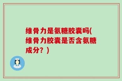 维骨力是氨糖胶囊吗(维骨力胶囊是否含氨糖成分？)