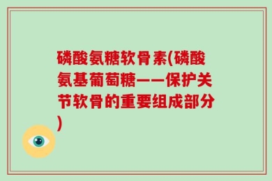 磷酸氨糖软骨素(磷酸氨基葡萄糖——保护关节软骨的重要组成部分)