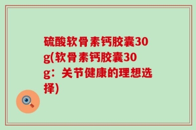 硫酸软骨素钙胶囊30g(软骨素钙胶囊30g：关节健康的理想选择)
