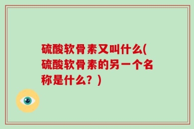 硫酸软骨素又叫什么(硫酸软骨素的另一个名称是什么？)