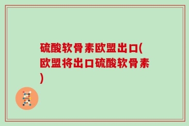 硫酸软骨素欧盟出口(欧盟将出口硫酸软骨素)