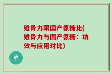 维骨力跟国产氨糖比(维骨力与国产氨糖：功效与应用对比)