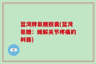 篮湾牌氨糖胶囊(篮湾氨糖：缓解关节疼痛的利器)