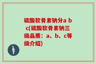 硫酸软骨素钠分a b c(硫酸软骨素钠三级品质：a、b、c等级介绍)