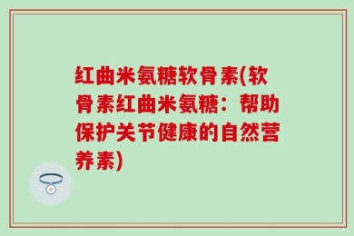 红曲米氨糖软骨素(软骨素红曲米氨糖：帮助保护关节健康的自然营养素)