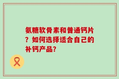 氨糖软骨素和普通钙片？如何选择适合自己的补钙产品？