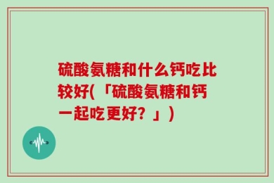 硫酸氨糖和什么钙吃比较好(「硫酸氨糖和钙一起吃更好？」)