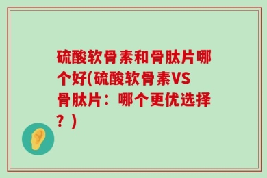 硫酸软骨素和骨肽片哪个好(硫酸软骨素VS骨肽片：哪个更优选择？)