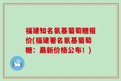 福建知名氨基葡萄糖报价(福建著名氨基葡萄糖：最新价格公布！)
