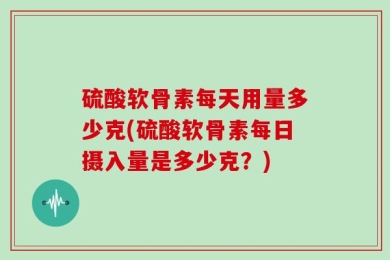 硫酸软骨素每天用量多少克(硫酸软骨素每日摄入量是多少克？)