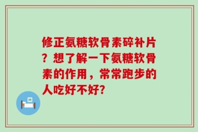 修正氨糖软骨素碎补片？想了解一下氨糖软骨素的作用，常常跑步的人吃好不好？