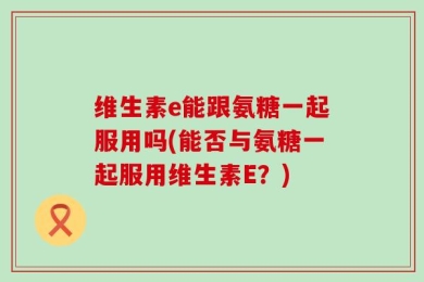 维生素e能跟氨糖一起服用吗(能否与氨糖一起服用维生素E？)