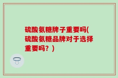 硫酸氨糖牌子重要吗(硫酸氨糖品牌对于选择重要吗？)