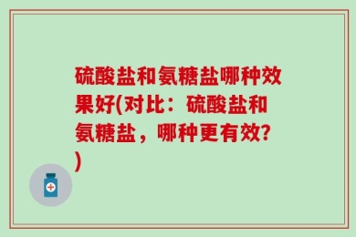 硫酸盐和氨糖盐哪种效果好(对比：硫酸盐和氨糖盐，哪种更有效？)