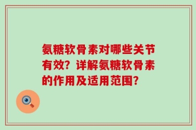 氨糖软骨素对哪些关节有效？详解氨糖软骨素的作用及适用范围？