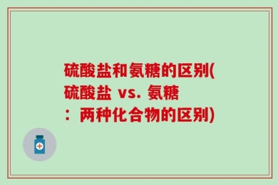 硫酸盐和氨糖的区别(硫酸盐 vs. 氨糖：两种化合物的区别)