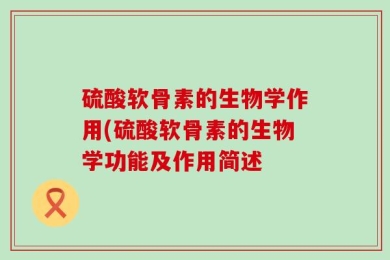 硫酸软骨素的生物学作用(硫酸软骨素的生物学功能及作用简述