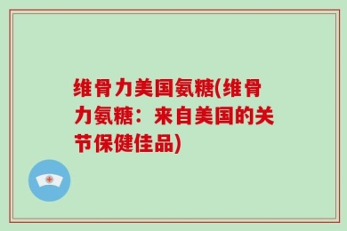 维骨力美国氨糖(维骨力氨糖：来自美国的关节保健佳品)
