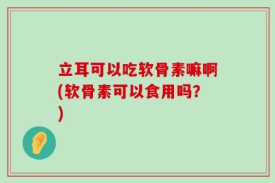 立耳可以吃软骨素嘛啊(软骨素可以食用吗？)