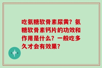 吃氨糖软骨素尿黄？氨糖软骨素钙片的功效和作用是什么？一般吃多久才会有效果？
