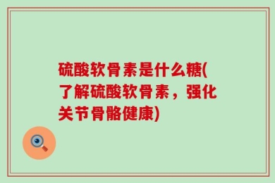 硫酸软骨素是什么糖(了解硫酸软骨素，强化关节骨骼健康)
