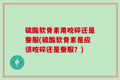 硫酸软骨素用咬碎还是蚕服(硫酸软骨素是应该咬碎还是蚕服？)