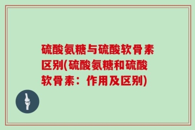 硫酸氨糖与硫酸软骨素区别(硫酸氨糖和硫酸软骨素：作用及区别)
