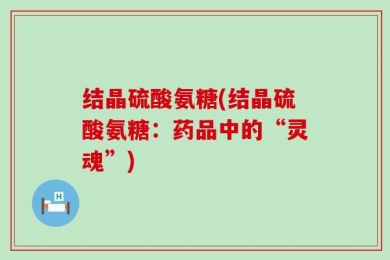 结晶硫酸氨糖(结晶硫酸氨糖：药品中的“灵魂”)