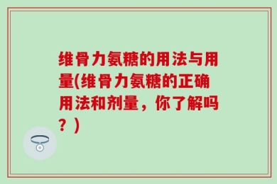 维骨力氨糖的用法与用量(维骨力氨糖的正确用法和剂量，你了解吗？)