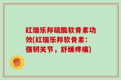 红瑞乐邦硫酸软骨素功效(红瑞乐邦软骨素：强韧关节，舒缓疼痛)