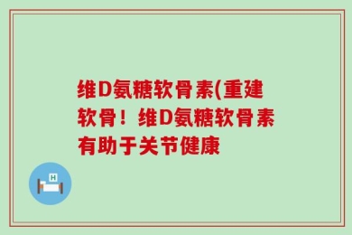 维D氨糖软骨素(重建软骨！维D氨糖软骨素有助于关节健康