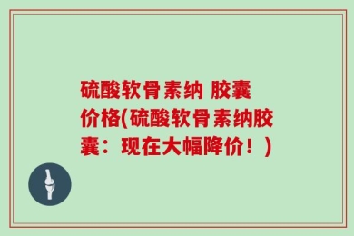 硫酸软骨素纳 胶囊 价格(硫酸软骨素纳胶囊：现在大幅降价！)